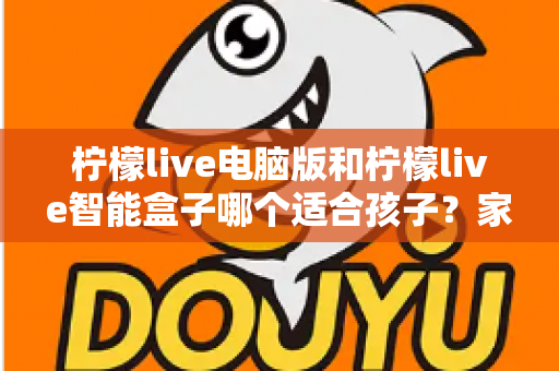 柠檬live电脑版和柠檬live智能盒子哪个适合孩子？家长最关心的选购对比指南来了