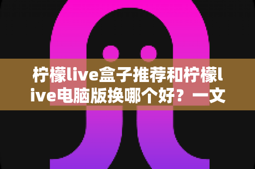柠檬live盒子推荐和柠檬live电脑版换哪个好？一文读懂两大版本差异与选择指南