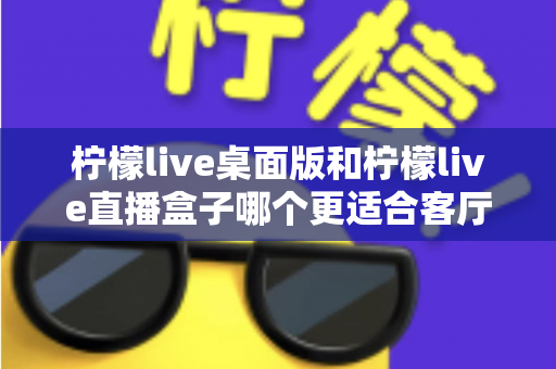 柠檬live桌面版和柠檬live直播盒子哪个更适合客厅?深度对比帮你选出大屏观影最优解 柠檬live桌面版和柠檬live直播盒子哪个更适合客厅?深度对比帮你选出大屏观影最优解
