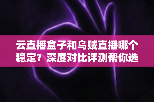 云直播盒子和乌贼直播哪个稳定?深度对比评测帮你选对直播工具 云直播盒子和乌贼直播哪个稳定?深度对比评测帮你选对直播工具