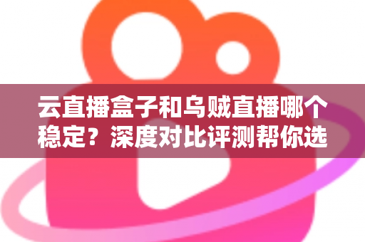 云直播盒子和乌贼直播哪个稳定？深度对比评测帮你选对直播工具