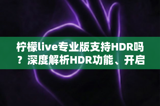 柠檬live专业版支持HDR吗?深度解析HDR功能、开启条件与直播画质提升全攻略 柠檬live专业版支持HDR吗?深度解析HDR功能、开启条件与直播画质提升全攻略