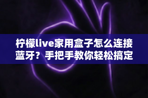 柠檬live家用盒子怎么连接蓝牙？手把手教你轻松搞定无线连接，畅享智能影音新体验