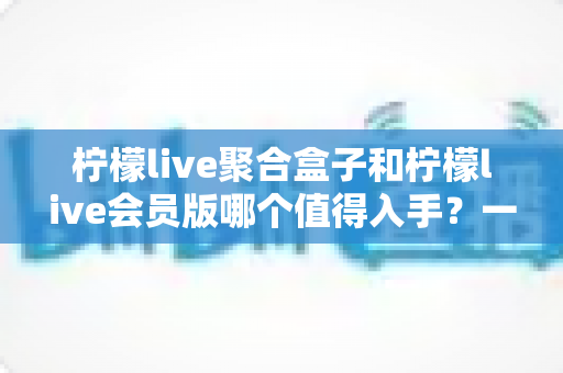 柠檬live聚合盒子和柠檬live会员版哪个值得入手?一篇看懂差异的实用选购指南 柠檬live聚合盒子和柠檬live会员版哪个值得入手?一篇看懂差异的实用选购指南