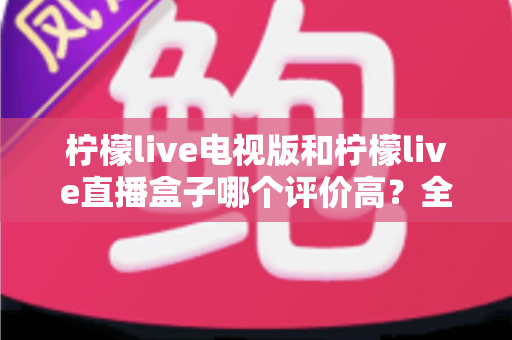 柠檬live电视版和柠檬live直播盒子哪个评价高?全面对比解析帮你选对不踩坑 柠檬live电视版和柠檬live直播盒子哪个评价高?全面对比解析帮你选对不踩坑