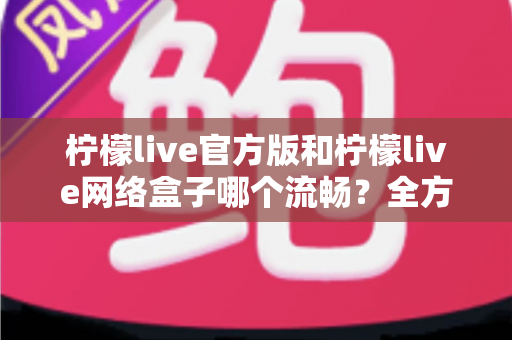 柠檬live官方版和柠檬live网络盒子哪个流畅？全方位深度对比评测与实用优化指南