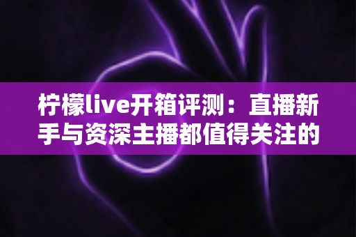柠檬live开箱评测:直播新手与资深主播都值得关注的全能设备深度体验 柠檬live开箱评测:直播新手与资深主播都值得关注的全能设备深度体验