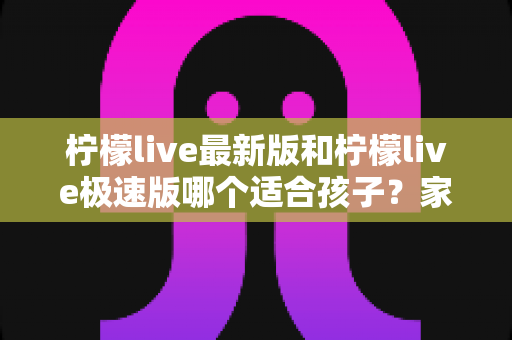 柠檬live最新版和柠檬live极速版哪个适合孩子?家长必看的版本对比与安全使用全攻略 柠檬live最新版和柠檬live极速版哪个适合孩子?家长必看的版本对比与安全使用全攻略