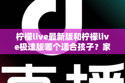 柠檬live最新版和柠檬live极速版哪个适合孩子?家长必看的版本对比与安全使用全攻略 柠檬live最新版和柠檬live极速版哪个适合孩子?家长必看的版本对比与安全使用全攻略