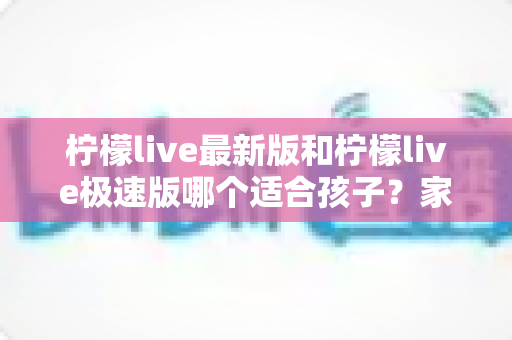 柠檬live最新版和柠檬live极速版哪个适合孩子?家长必看的版本对比与安全使用全攻略 柠檬live最新版和柠檬live极速版哪个适合孩子?家长必看的版本对比与安全使用全攻略