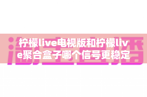 柠檬live电视版和柠檬live聚合盒子哪个信号更稳定？全面解析两种方案的稳定性差异与选购指南