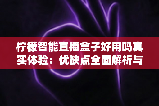 柠檬智能直播盒子好用吗真实体验:优缺点全面解析与选购建议 柠檬智能直播盒子好用吗真实体验:优缺点全面解析与选购建议