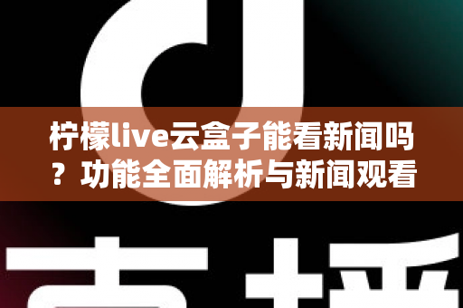 柠檬live云盒子能看新闻吗？功能全面解析与新闻观看实用指南