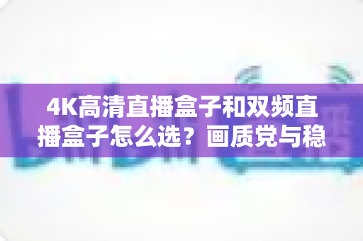 4K高清直播盒子和双频直播盒子怎么选?画质党与稳定党必看的深度选购指南 4K高清直播盒子和双频直播盒子怎么选?画质党与稳定党必看的深度选购指南