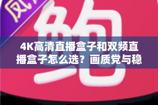 4K高清直播盒子和双频直播盒子怎么选？画质党与稳定党必看的深度选购指南