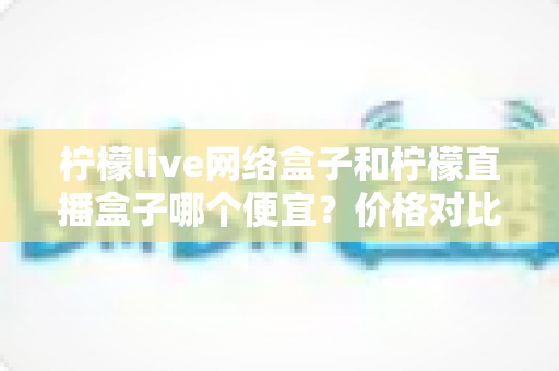 柠檬live网络盒子和柠檬直播盒子哪个便宜？价格对比与选购全攻略