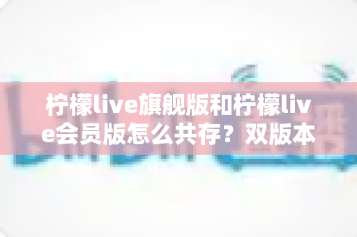 柠檬live旗舰版和柠檬live会员版怎么共存？双版本同时安装使用全攻略，一篇讲透原理与实操