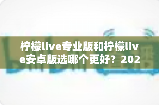 柠檬live专业版和柠檬live安卓版选哪个更好？2025年最全深度对比测评指南，帮你找到最适合自己的直播伴侣