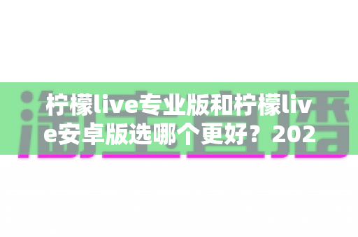 柠檬live专业版和柠檬live安卓版选哪个更好？2025年最全深度对比测评指南，帮你找到最适合自己的直播伴侣