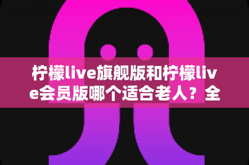 柠檬live旗舰版和柠檬live会员版哪个适合老人？全面对比分析与选购指南