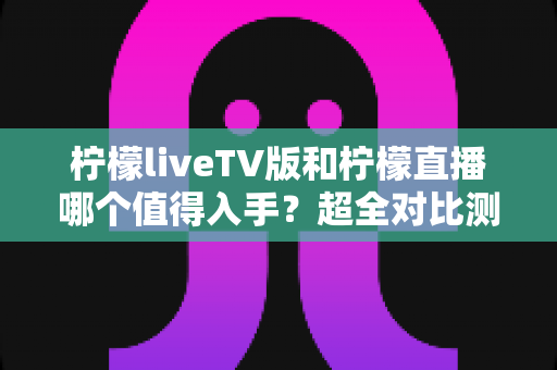 柠檬liveTV版和柠檬直播哪个值得入手?超全对比测评帮你轻松做决定 柠檬liveTV版和柠檬直播哪个值得入手?超全对比测评帮你轻松做决定