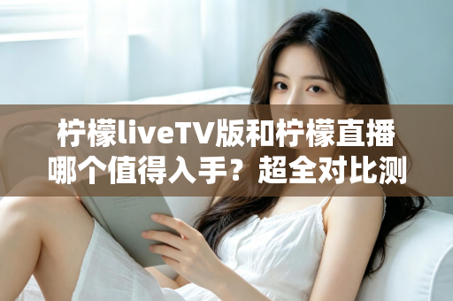 柠檬liveTV版和柠檬直播哪个值得入手?超全对比测评帮你轻松做决定 柠檬liveTV版和柠檬直播哪个值得入手?超全对比测评帮你轻松做决定