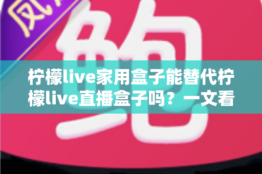 柠檬live家用盒子能替代柠檬live直播盒子吗?一文看懂两款设备的核心差异与选购指南 柠檬live家用盒子能替代柠檬live直播盒子吗?一文看懂两款设备的核心差异与选购指南