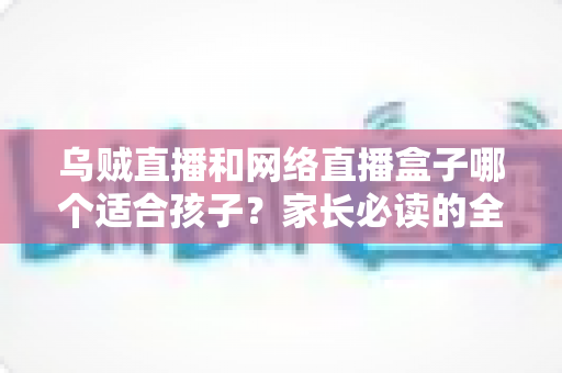 乌贼直播和网络直播盒子哪个适合孩子?家长必读的全面对比与安全指南 乌贼直播和网络直播盒子哪个适合孩子?家长必读的全面对比与安全指南