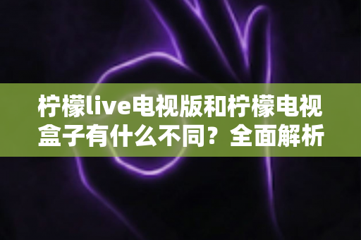柠檬live电视版和柠檬电视盒子有什么不同？全面解析两大版本的核心差异与选购指南