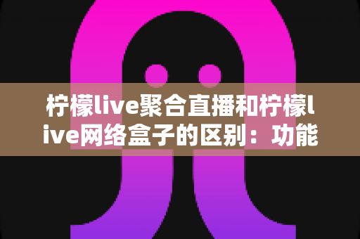 柠檬live聚合直播和柠檬live网络盒子的区别:功能、载体与使用体验全方位对比指南 柠檬live聚合直播和柠檬live网络盒子的区别:功能、载体与使用体验全方位对比指南