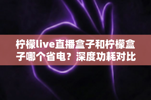 柠檬live直播盒子和柠檬盒子哪个省电?深度功耗对比分析与实用省电全攻略 柠檬live直播盒子和柠檬盒子哪个省电?深度功耗对比分析与实用省电全攻略