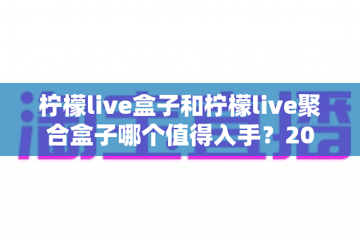 柠檬live盒子和柠檬live聚合盒子哪个值得入手？2025年超全对比评测，看完再买不踩坑