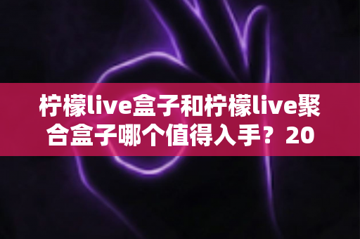 柠檬live盒子和柠檬live聚合盒子哪个值得入手？2025年超全对比评测，看完再买不踩坑