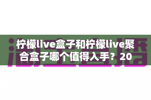 柠檬live盒子和柠檬live聚合盒子哪个值得入手？2025年超全对比评测，看完再买不踩坑