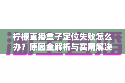 柠檬直播盒子定位失败怎么办？原因全解析与实用解决技巧，助你快速恢复正常定位体验