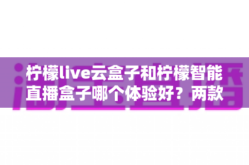 柠檬live云盒子和柠檬智能直播盒子哪个体验好?两款直播设备深度对比,帮你一次选对不踩坑 柠檬live云盒子和柠檬智能直播盒子哪个体验好?两款直播设备深度对比,帮你一次选对不踩坑