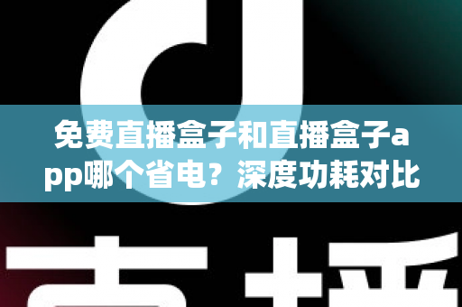 免费直播盒子和直播盒子app哪个省电?深度功耗对比与省电全攻略助你聪明选择 免费直播盒子和直播盒子app哪个省电?深度功耗对比与省电全攻略助你聪明选择