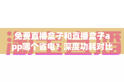 免费直播盒子和直播盒子app哪个省电?深度功耗对比与省电全攻略助你聪明选择 免费直播盒子和直播盒子app哪个省电?深度功耗对比与省电全攻略助你聪明选择