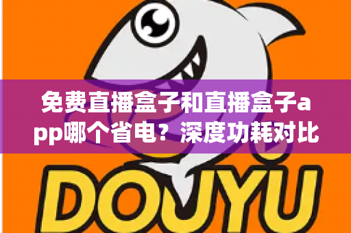 免费直播盒子和直播盒子app哪个省电？深度功耗对比与省电全攻略助你聪明选择