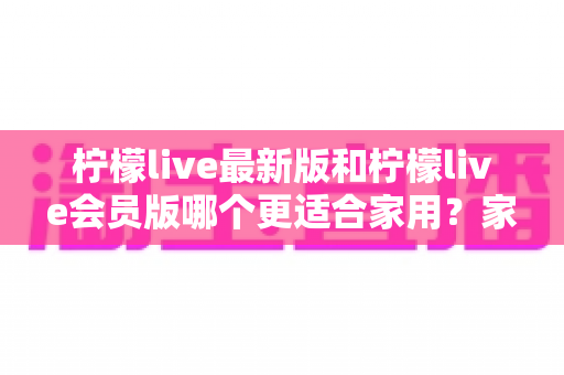 柠檬live最新版和柠檬live会员版哪个更适合家用?家庭用户选版避坑指南与深度测评 柠檬live最新版和柠檬live会员版哪个更适合家用?家庭用户选版避坑指南与深度测评