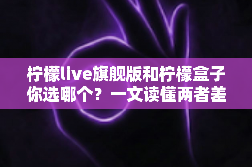 柠檬live旗舰版和柠檬盒子你选哪个？一文读懂两者差异，找到最适合你的那款