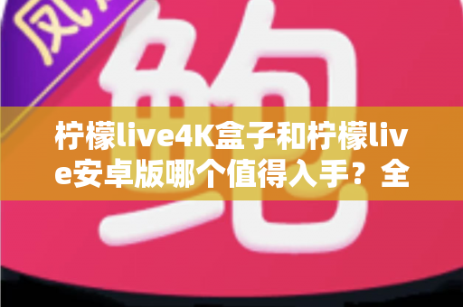 柠檬live4K盒子和柠檬live安卓版哪个值得入手？全方位对比解析助你理性选购