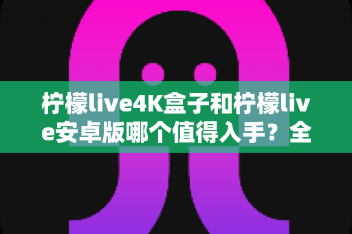 柠檬live4K盒子和柠檬live安卓版哪个值得入手？全方位对比解析助你理性选购
