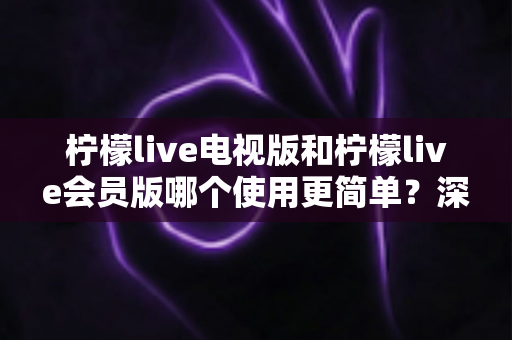 柠檬live电视版和柠檬live会员版哪个使用更简单？深度对比解析助你轻松选对版本