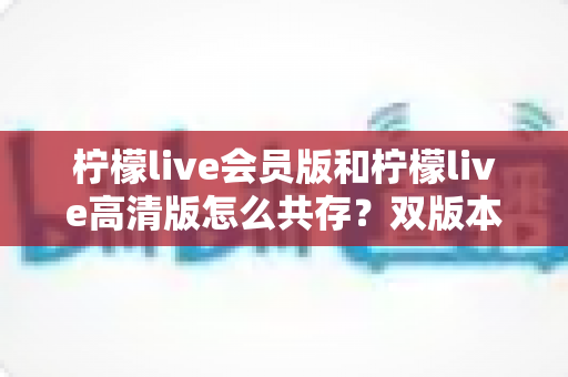 柠檬live会员版和柠檬live高清版怎么共存?双版本安装与使用完全指南 柠檬live会员版和柠檬live高清版怎么共存?双版本安装与使用完全指南