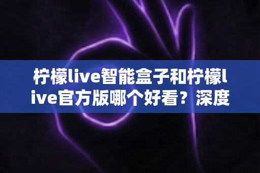 柠檬live智能盒子和柠檬live官方版哪个好看？深度对比帮你选出最适合的版本
