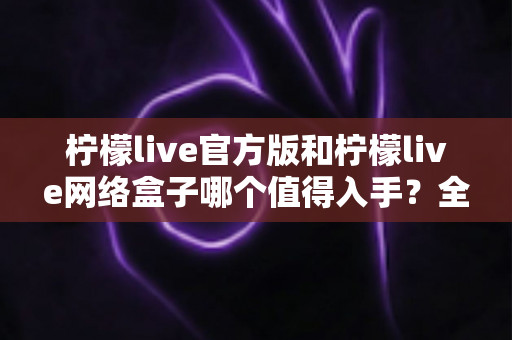 柠檬live官方版和柠檬live网络盒子哪个值得入手？全方位对比帮你选对不踩坑