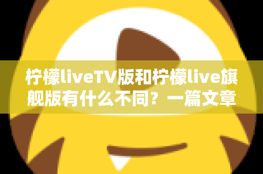 柠檬liveTV版和柠檬live旗舰版有什么不同？一篇文章带你彻底搞懂两大版本差异