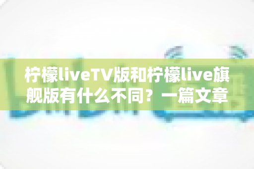 柠檬liveTV版和柠檬live旗舰版有什么不同？一篇文章带你彻底搞懂两大版本差异