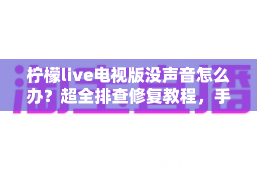 柠檬live电视版没声音怎么办？超全排查修复教程，手把手教你快速找回声音